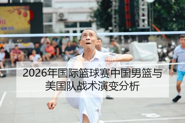 2026年国际篮球赛中国男篮与美国队战术演变分析