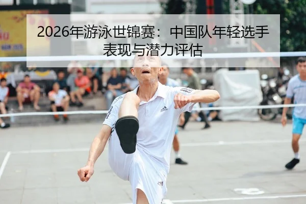 2026年游泳世锦赛：中国队年轻选手表现与潜力评估