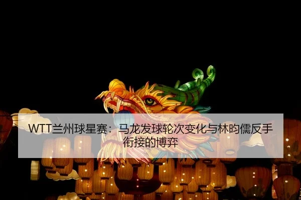 WTT兰州球星赛：马龙发球轮次变化与林昀儒反手衔接的博弈