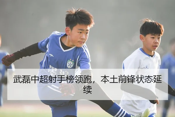 武磊中超射手榜领跑，本土前锋状态延续